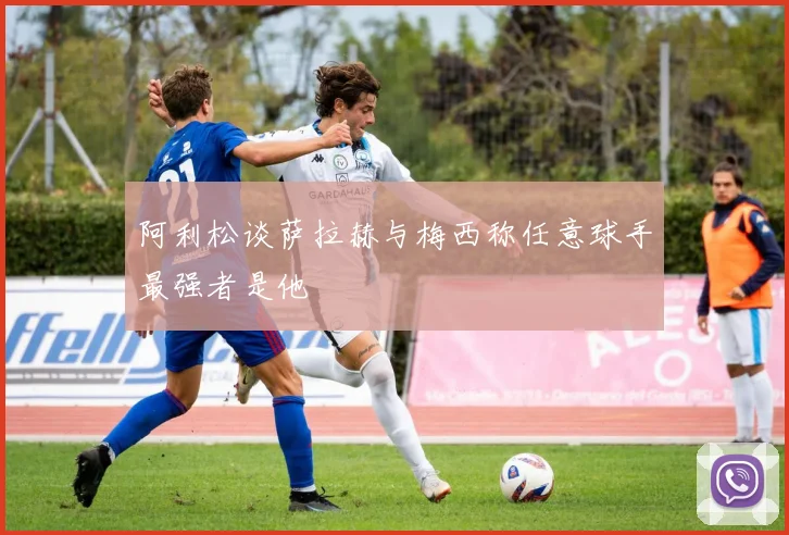 阿利松谈萨拉赫与梅西称任意球手最强者是他