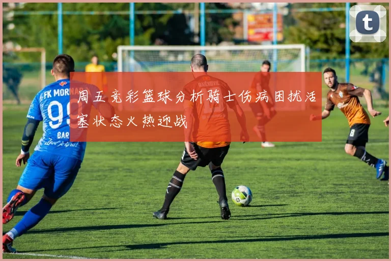周五竞彩篮球分析骑士伤病困扰活塞状态火热迎战