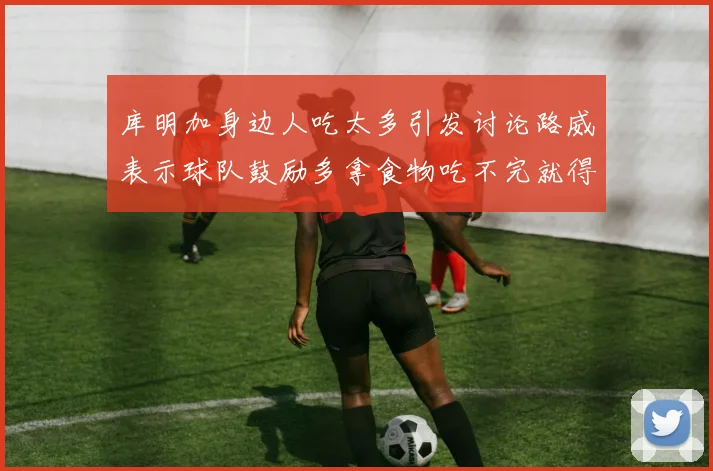库明加身边人吃太多引发讨论路威表示球队鼓励多拿食物吃不完就得扔掉