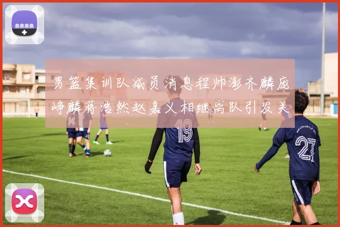 男篮集训队减员消息程帅澎齐麟庞峥麟蒋浩然赵嘉义相继离队引发关注
