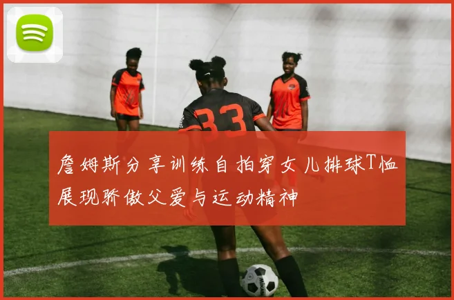 詹姆斯分享训练自拍穿女儿排球T恤展现骄傲父爱与运动精神