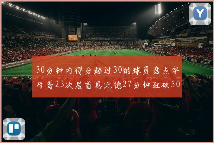 30分钟内得分超过30的球员盘点字母哥23次居首恩比德27分钟狂砍50分