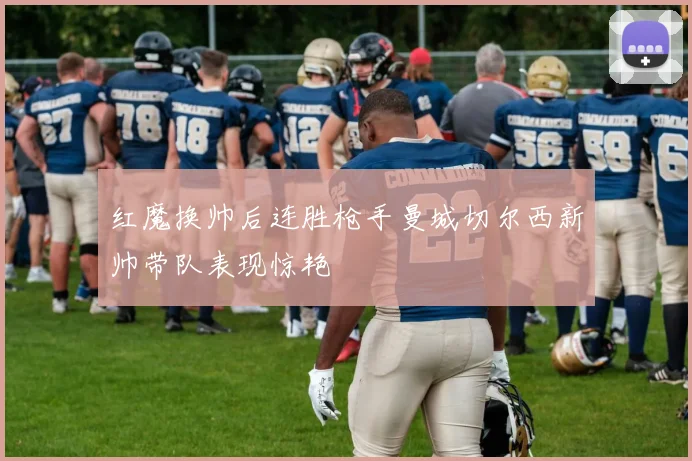 红魔换帅后连胜枪手曼城切尔西新帅带队表现惊艳