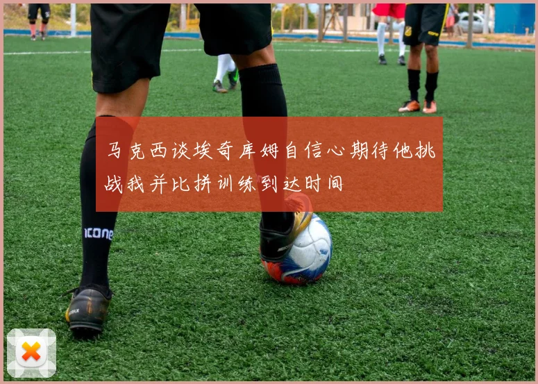 马克西谈埃奇库姆自信心期待他挑战我并比拼训练到达时间
