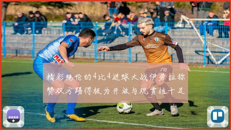 精彩绝伦的4比4进球大战伊劳拉称赞双方踢得极为开放与观赏性十足