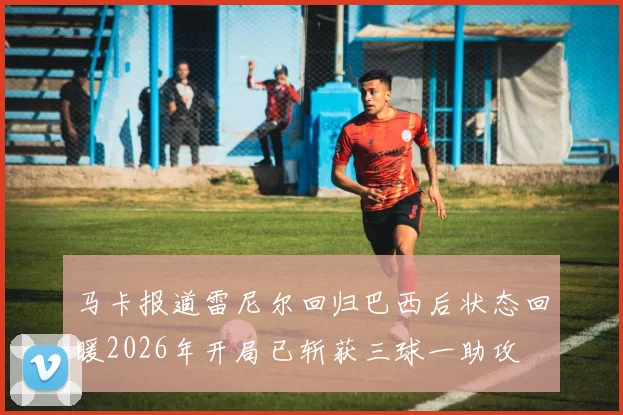 马卡报道雷尼尔回归巴西后状态回暖2026年开局已斩获三球一助攻