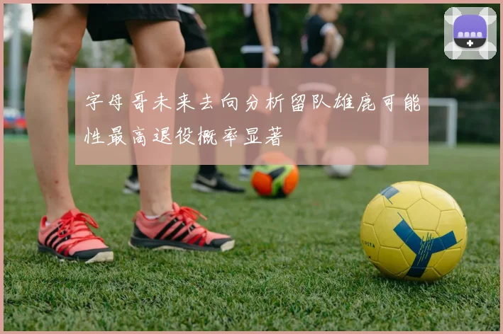 字母哥未来去向分析留队雄鹿可能性最高退役概率显著