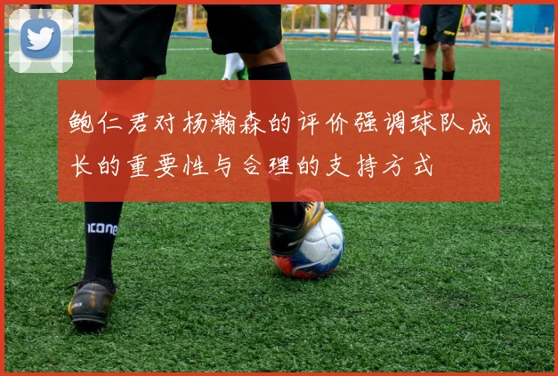 鲍仁君对杨瀚森的评价强调球队成长的重要性与合理的支持方式