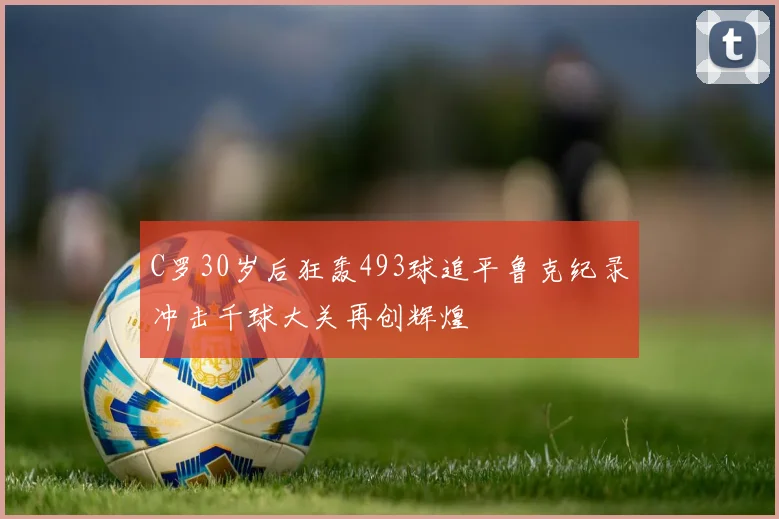 C罗30岁后狂轰493球追平鲁克纪录冲击千球大关再创辉煌