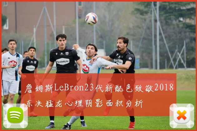 詹姆斯LeBron23代新配色致敬2018东决猛龙心理阴影面积分析