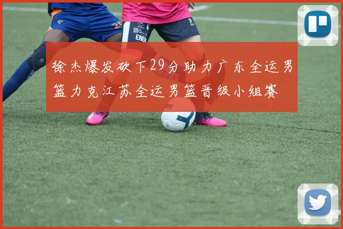 徐杰爆发砍下29分助力广东全运男篮力克江苏全运男篮晋级小组赛