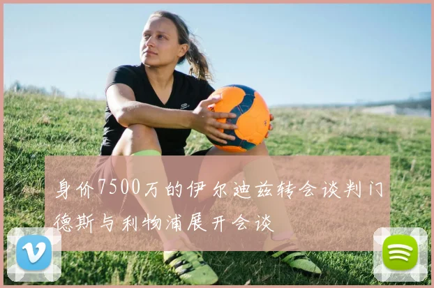 身价7500万的伊尔迪兹转会谈判门德斯与利物浦展开会谈