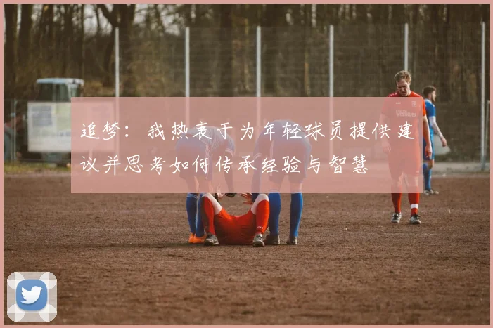 追梦：我热衷于为年轻球员提供建议并思考如何传承经验与智慧