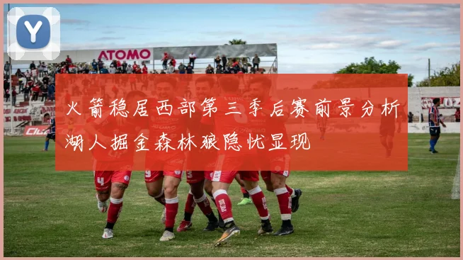 火箭稳居西部第三季后赛前景分析湖人掘金森林狼隐忧显现
