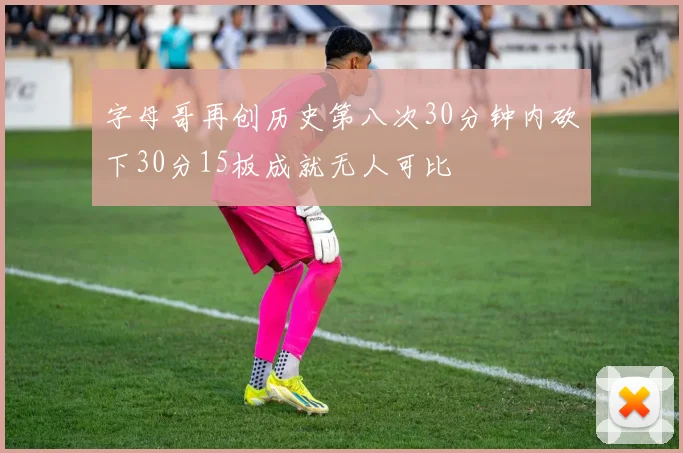 字母哥再创历史第八次30分钟内砍下30分15板成就无人可比