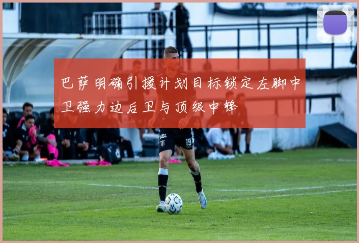 巴萨明确引援计划目标锁定左脚中卫强力边后卫与顶级中锋
