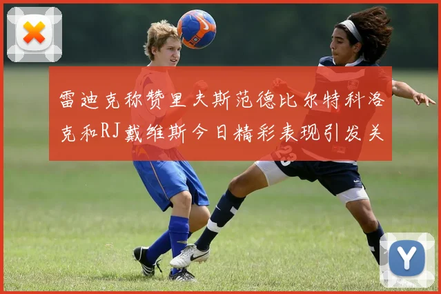 雷迪克称赞里夫斯范德比尔特科洛克和RJ戴维斯今日精彩表现引发关注