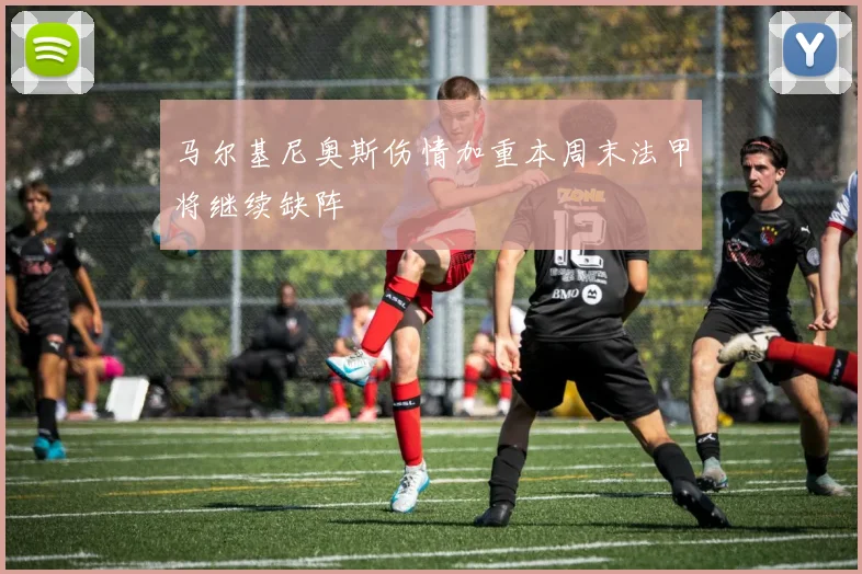 马尔基尼奥斯伤情加重本周末法甲将继续缺阵