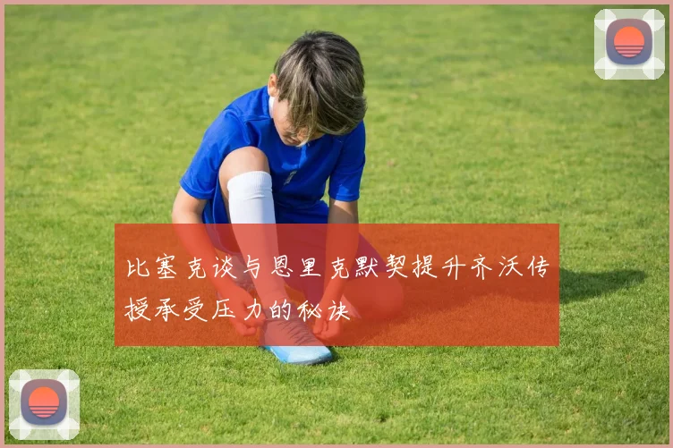 比塞克谈与恩里克默契提升齐沃传授承受压力的秘诀
