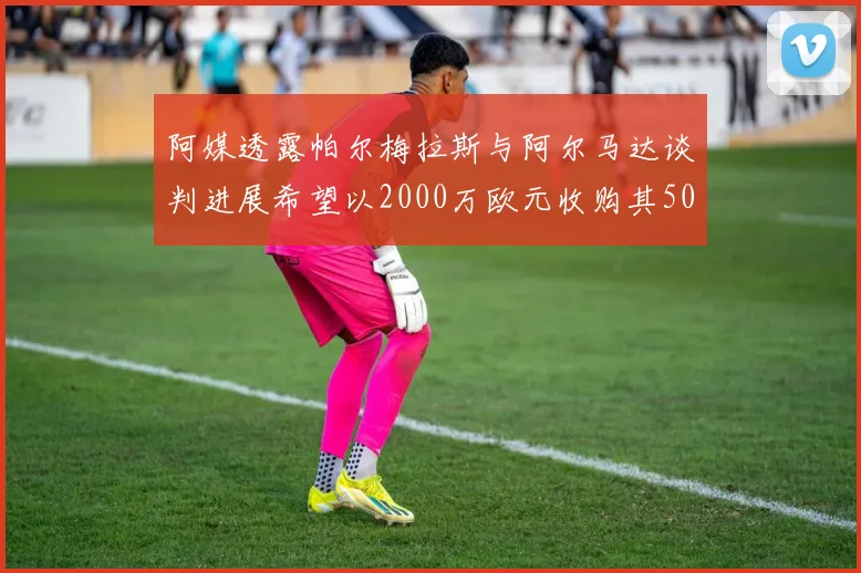 阿媒透露帕尔梅拉斯与阿尔马达谈判进展希望以2000万欧元收购其50所有权