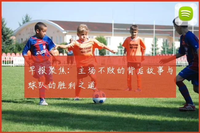 早报聚焦：主场不败的背后故事与球队的胜利之道