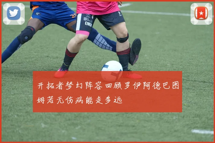 开拓者梦幻阵容回顾罗伊阿德巴图姆若无伤病能走多远