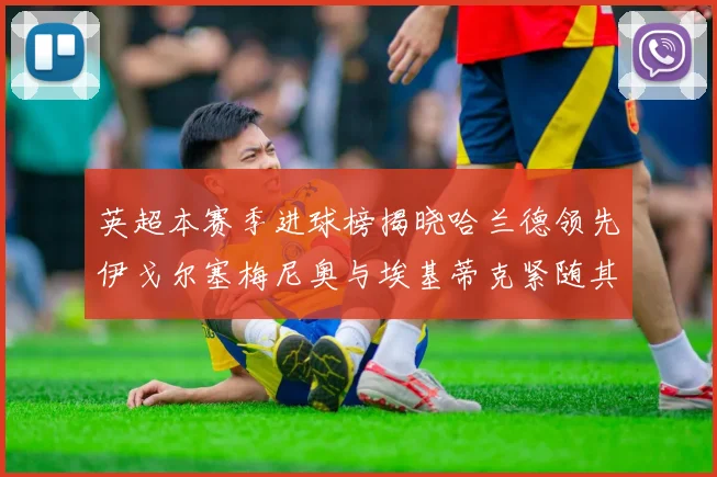 英超本赛季进球榜揭晓哈兰德领先伊戈尔塞梅尼奥与埃基蒂克紧随其后