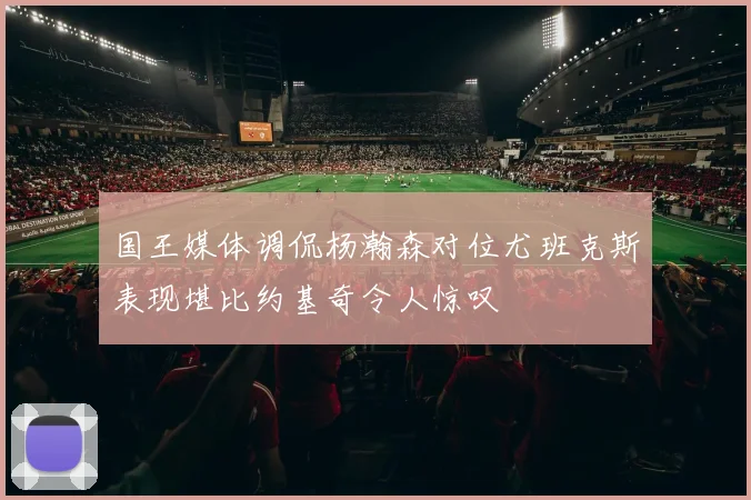 国王媒体调侃杨瀚森对位尤班克斯表现堪比约基奇令人惊叹