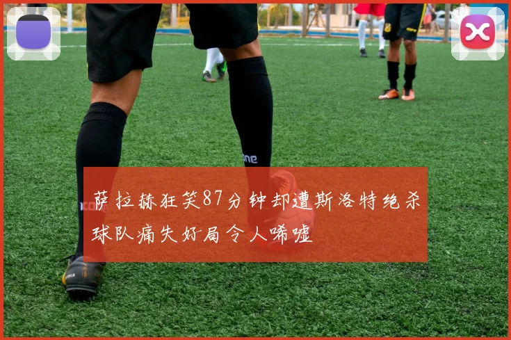 萨拉赫狂笑87分钟却遭斯洛特绝杀球队痛失好局令人唏嘘