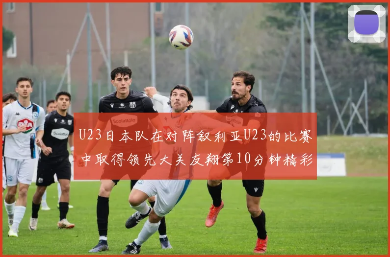 U23日本队在对阵叙利亚U23的比赛中取得领先大关友翔第10分钟精彩进球